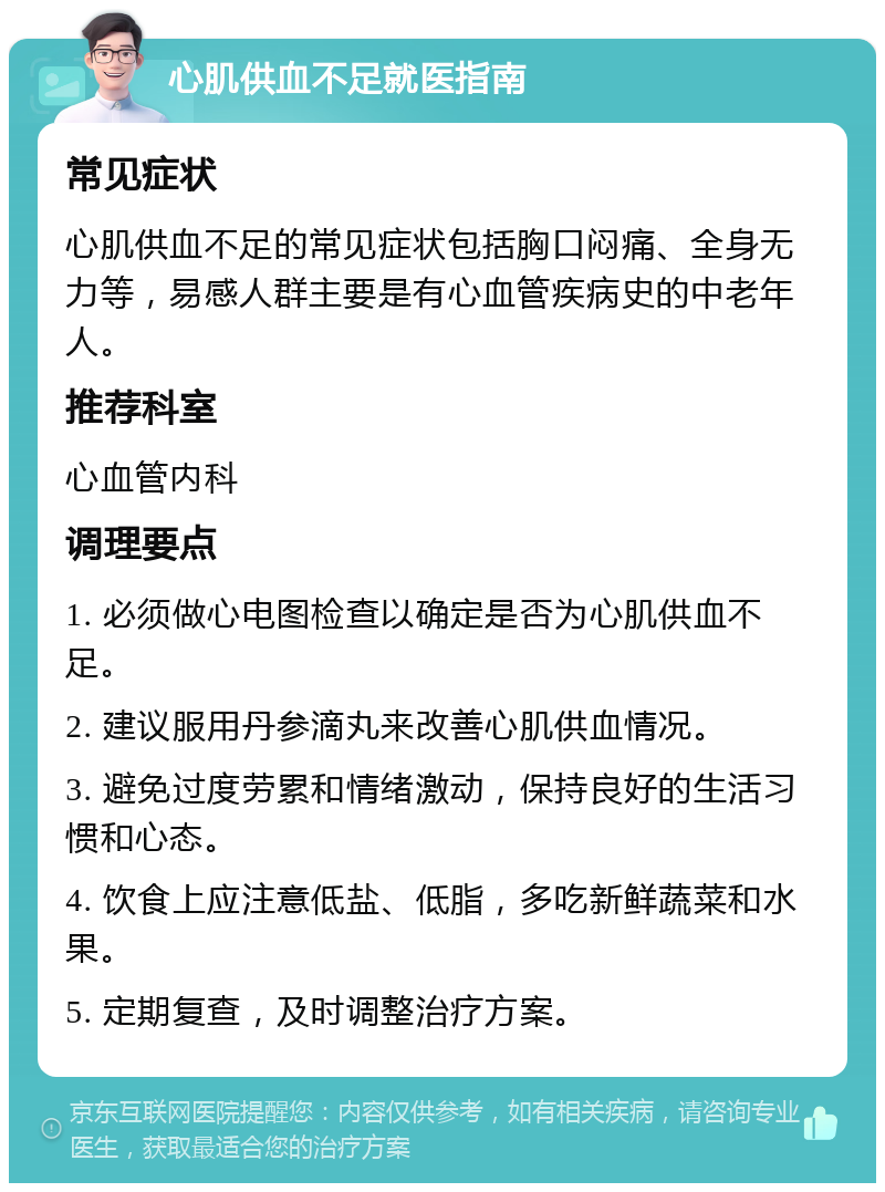 心肌供血不足就医指南 常见症状 心肌供血不足的常见症状包括胸口闷痛、全身无力等，易感人群主要是有心血管疾病史的中老年人。 推荐科室 心血管内科 调理要点 1. 必须做心电图检查以确定是否为心肌供血不足。 2. 建议服用丹参滴丸来改善心肌供血情况。 3. 避免过度劳累和情绪激动，保持良好的生活习惯和心态。 4. 饮食上应注意低盐、低脂，多吃新鲜蔬菜和水果。 5. 定期复查，及时调整治疗方案。