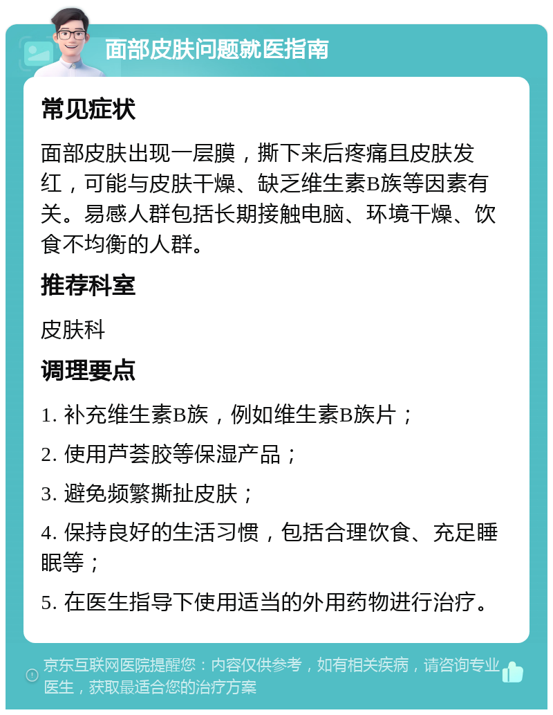 面部皮肤问题就医指南 常见症状 面部皮肤出现一层膜，撕下来后疼痛且皮肤发红，可能与皮肤干燥、缺乏维生素B族等因素有关。易感人群包括长期接触电脑、环境干燥、饮食不均衡的人群。 推荐科室 皮肤科 调理要点 1. 补充维生素B族，例如维生素B族片； 2. 使用芦荟胶等保湿产品； 3. 避免频繁撕扯皮肤； 4. 保持良好的生活习惯，包括合理饮食、充足睡眠等； 5. 在医生指导下使用适当的外用药物进行治疗。