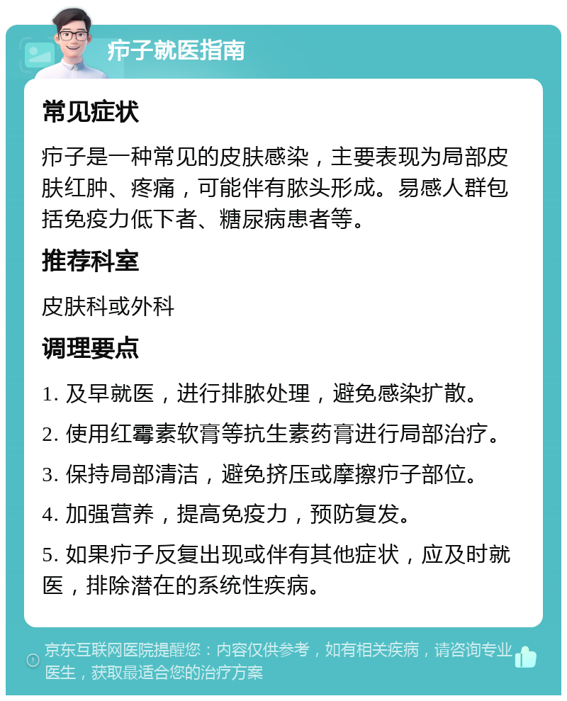 疖子就医指南 常见症状 疖子是一种常见的皮肤感染，主要表现为局部皮肤红肿、疼痛，可能伴有脓头形成。易感人群包括免疫力低下者、糖尿病患者等。 推荐科室 皮肤科或外科 调理要点 1. 及早就医，进行排脓处理，避免感染扩散。 2. 使用红霉素软膏等抗生素药膏进行局部治疗。 3. 保持局部清洁，避免挤压或摩擦疖子部位。 4. 加强营养，提高免疫力，预防复发。 5. 如果疖子反复出现或伴有其他症状，应及时就医，排除潜在的系统性疾病。