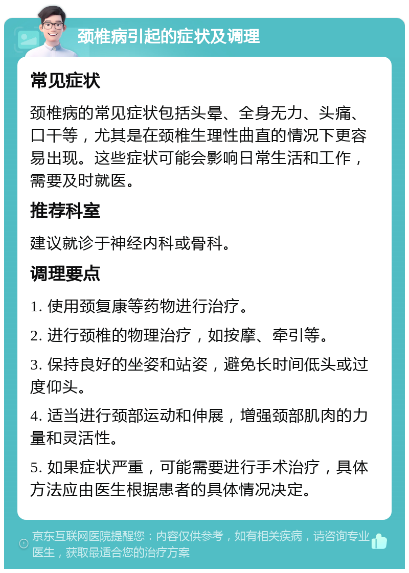 颈椎病引起的症状及调理 常见症状 颈椎病的常见症状包括头晕、全身无力、头痛、口干等，尤其是在颈椎生理性曲直的情况下更容易出现。这些症状可能会影响日常生活和工作，需要及时就医。 推荐科室 建议就诊于神经内科或骨科。 调理要点 1. 使用颈复康等药物进行治疗。 2. 进行颈椎的物理治疗，如按摩、牵引等。 3. 保持良好的坐姿和站姿，避免长时间低头或过度仰头。 4. 适当进行颈部运动和伸展，增强颈部肌肉的力量和灵活性。 5. 如果症状严重，可能需要进行手术治疗，具体方法应由医生根据患者的具体情况决定。