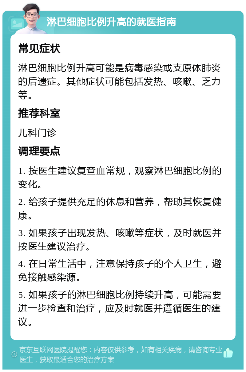 淋巴细胞比例升高的就医指南 常见症状 淋巴细胞比例升高可能是病毒感染或支原体肺炎的后遗症。其他症状可能包括发热、咳嗽、乏力等。 推荐科室 儿科门诊 调理要点 1. 按医生建议复查血常规，观察淋巴细胞比例的变化。 2. 给孩子提供充足的休息和营养，帮助其恢复健康。 3. 如果孩子出现发热、咳嗽等症状，及时就医并按医生建议治疗。 4. 在日常生活中，注意保持孩子的个人卫生，避免接触感染源。 5. 如果孩子的淋巴细胞比例持续升高，可能需要进一步检查和治疗，应及时就医并遵循医生的建议。