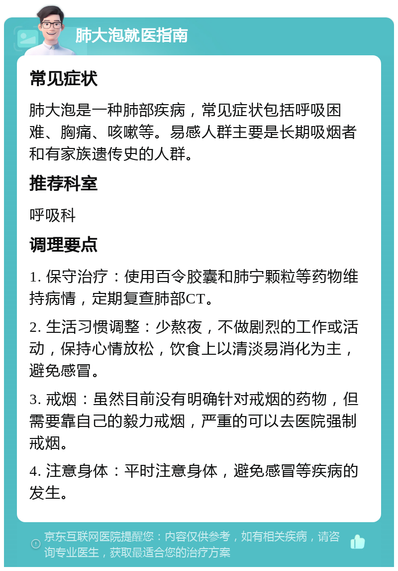 肺大泡就医指南 常见症状 肺大泡是一种肺部疾病，常见症状包括呼吸困难、胸痛、咳嗽等。易感人群主要是长期吸烟者和有家族遗传史的人群。 推荐科室 呼吸科 调理要点 1. 保守治疗：使用百令胶囊和肺宁颗粒等药物维持病情，定期复查肺部CT。 2. 生活习惯调整：少熬夜，不做剧烈的工作或活动，保持心情放松，饮食上以清淡易消化为主，避免感冒。 3. 戒烟：虽然目前没有明确针对戒烟的药物，但需要靠自己的毅力戒烟，严重的可以去医院强制戒烟。 4. 注意身体：平时注意身体，避免感冒等疾病的发生。