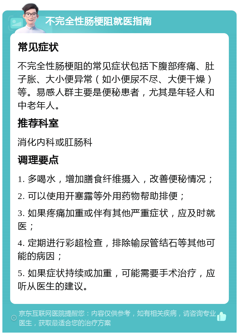 不完全性肠梗阻就医指南 常见症状 不完全性肠梗阻的常见症状包括下腹部疼痛、肚子胀、大小便异常（如小便尿不尽、大便干燥）等。易感人群主要是便秘患者，尤其是年轻人和中老年人。 推荐科室 消化内科或肛肠科 调理要点 1. 多喝水，增加膳食纤维摄入，改善便秘情况； 2. 可以使用开塞露等外用药物帮助排便； 3. 如果疼痛加重或伴有其他严重症状，应及时就医； 4. 定期进行彩超检查，排除输尿管结石等其他可能的病因； 5. 如果症状持续或加重，可能需要手术治疗，应听从医生的建议。