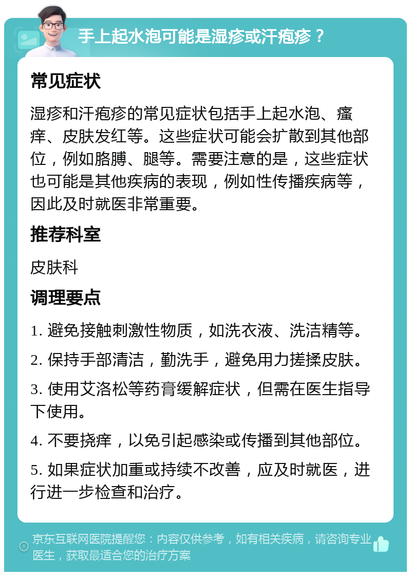 手上起水泡可能是湿疹或汗疱疹？ 常见症状 湿疹和汗疱疹的常见症状包括手上起水泡、瘙痒、皮肤发红等。这些症状可能会扩散到其他部位，例如胳膊、腿等。需要注意的是，这些症状也可能是其他疾病的表现，例如性传播疾病等，因此及时就医非常重要。 推荐科室 皮肤科 调理要点 1. 避免接触刺激性物质，如洗衣液、洗洁精等。 2. 保持手部清洁，勤洗手，避免用力搓揉皮肤。 3. 使用艾洛松等药膏缓解症状，但需在医生指导下使用。 4. 不要挠痒，以免引起感染或传播到其他部位。 5. 如果症状加重或持续不改善，应及时就医，进行进一步检查和治疗。