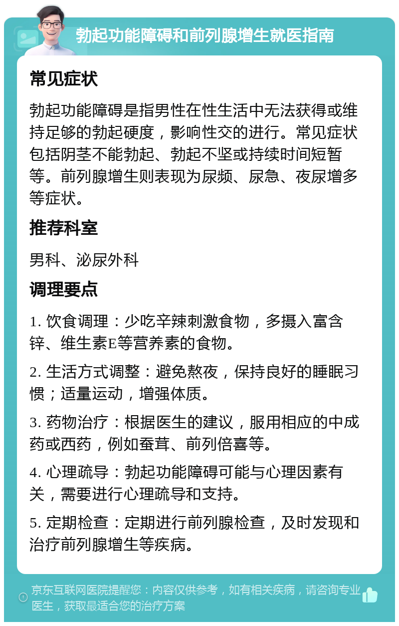 勃起功能障碍和前列腺增生就医指南 常见症状 勃起功能障碍是指男性在性生活中无法获得或维持足够的勃起硬度，影响性交的进行。常见症状包括阴茎不能勃起、勃起不坚或持续时间短暂等。前列腺增生则表现为尿频、尿急、夜尿增多等症状。 推荐科室 男科、泌尿外科 调理要点 1. 饮食调理：少吃辛辣刺激食物，多摄入富含锌、维生素E等营养素的食物。 2. 生活方式调整：避免熬夜，保持良好的睡眠习惯；适量运动，增强体质。 3. 药物治疗：根据医生的建议，服用相应的中成药或西药，例如蚕茸、前列倍喜等。 4. 心理疏导：勃起功能障碍可能与心理因素有关，需要进行心理疏导和支持。 5. 定期检查：定期进行前列腺检查，及时发现和治疗前列腺增生等疾病。