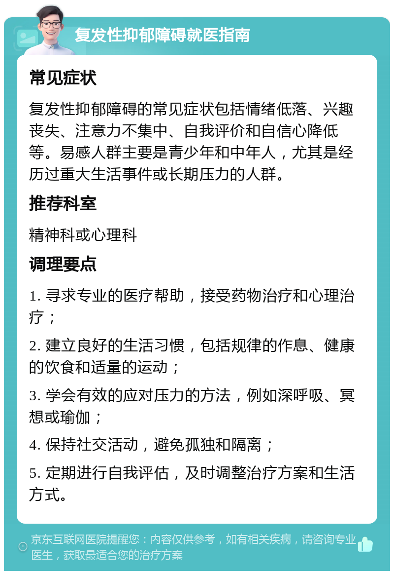 复发性抑郁障碍就医指南 常见症状 复发性抑郁障碍的常见症状包括情绪低落、兴趣丧失、注意力不集中、自我评价和自信心降低等。易感人群主要是青少年和中年人，尤其是经历过重大生活事件或长期压力的人群。 推荐科室 精神科或心理科 调理要点 1. 寻求专业的医疗帮助，接受药物治疗和心理治疗； 2. 建立良好的生活习惯，包括规律的作息、健康的饮食和适量的运动； 3. 学会有效的应对压力的方法，例如深呼吸、冥想或瑜伽； 4. 保持社交活动，避免孤独和隔离； 5. 定期进行自我评估，及时调整治疗方案和生活方式。