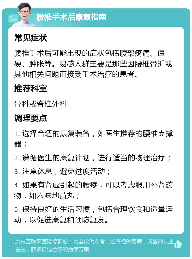 腰椎手术后康复指南 常见症状 腰椎手术后可能出现的症状包括腰部疼痛、僵硬、肿胀等。易感人群主要是那些因腰椎骨折或其他相关问题而接受手术治疗的患者。 推荐科室 骨科或脊柱外科 调理要点 1. 选择合适的康复装备，如医生推荐的腰椎支撑器； 2. 遵循医生的康复计划，进行适当的物理治疗； 3. 注意休息，避免过度活动； 4. 如果有肾虚引起的腰疼，可以考虑服用补肾药物，如六味地黄丸； 5. 保持良好的生活习惯，包括合理饮食和适量运动，以促进康复和预防复发。