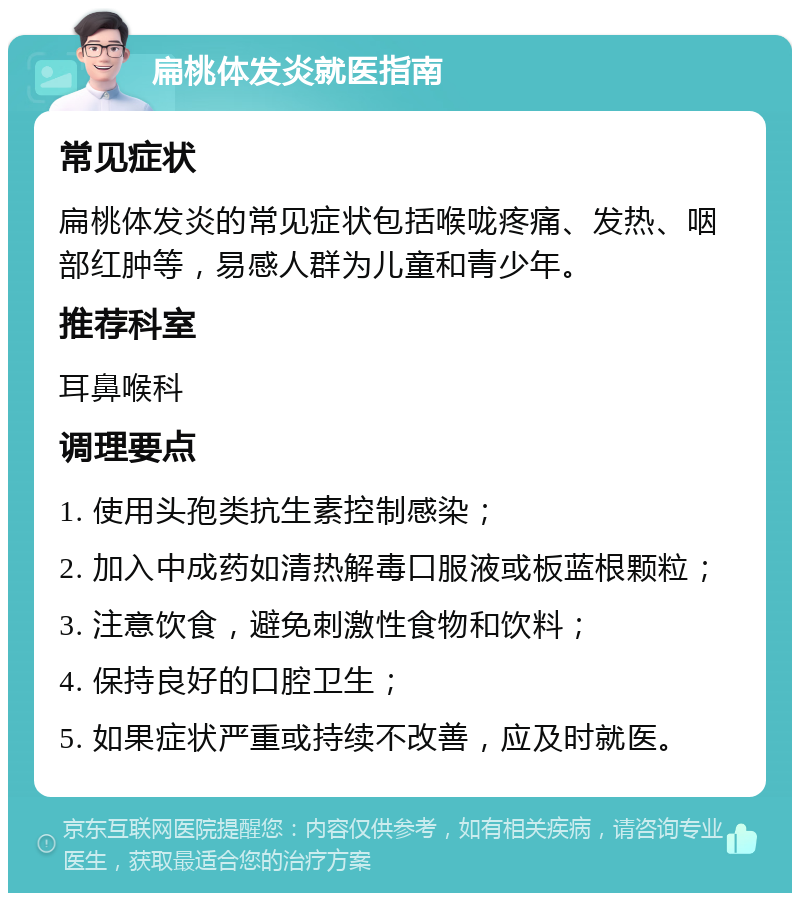 扁桃体发炎就医指南 常见症状 扁桃体发炎的常见症状包括喉咙疼痛、发热、咽部红肿等，易感人群为儿童和青少年。 推荐科室 耳鼻喉科 调理要点 1. 使用头孢类抗生素控制感染； 2. 加入中成药如清热解毒口服液或板蓝根颗粒； 3. 注意饮食，避免刺激性食物和饮料； 4. 保持良好的口腔卫生； 5. 如果症状严重或持续不改善，应及时就医。