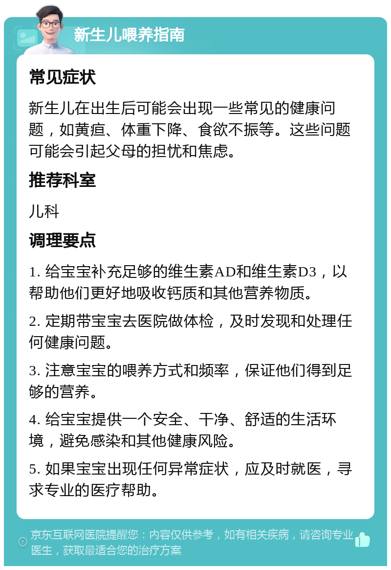 新生儿喂养指南 常见症状 新生儿在出生后可能会出现一些常见的健康问题，如黄疸、体重下降、食欲不振等。这些问题可能会引起父母的担忧和焦虑。 推荐科室 儿科 调理要点 1. 给宝宝补充足够的维生素AD和维生素D3，以帮助他们更好地吸收钙质和其他营养物质。 2. 定期带宝宝去医院做体检，及时发现和处理任何健康问题。 3. 注意宝宝的喂养方式和频率，保证他们得到足够的营养。 4. 给宝宝提供一个安全、干净、舒适的生活环境，避免感染和其他健康风险。 5. 如果宝宝出现任何异常症状，应及时就医，寻求专业的医疗帮助。