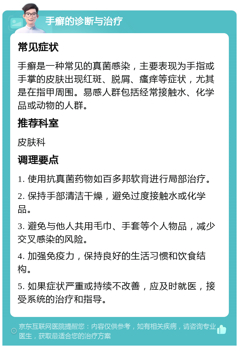 手癣的诊断与治疗 常见症状 手癣是一种常见的真菌感染，主要表现为手指或手掌的皮肤出现红斑、脱屑、瘙痒等症状，尤其是在指甲周围。易感人群包括经常接触水、化学品或动物的人群。 推荐科室 皮肤科 调理要点 1. 使用抗真菌药物如百多邦软膏进行局部治疗。 2. 保持手部清洁干燥，避免过度接触水或化学品。 3. 避免与他人共用毛巾、手套等个人物品，减少交叉感染的风险。 4. 加强免疫力，保持良好的生活习惯和饮食结构。 5. 如果症状严重或持续不改善，应及时就医，接受系统的治疗和指导。