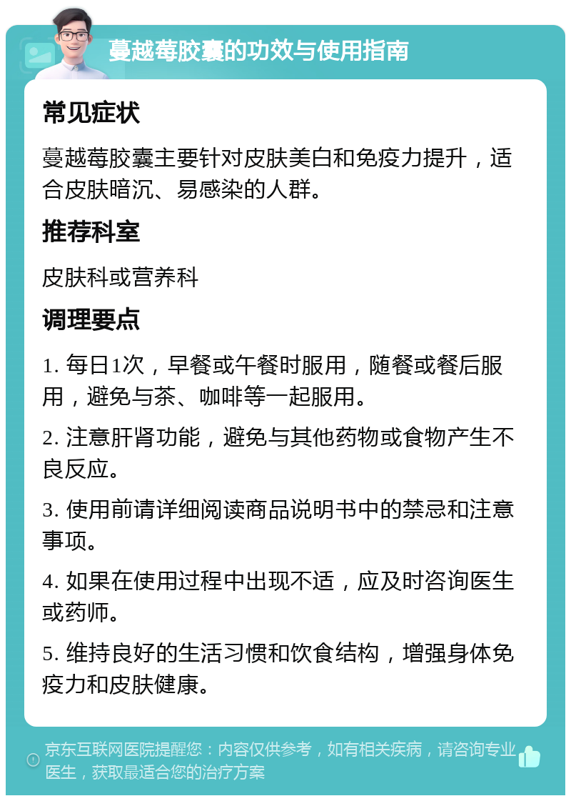 蔓越莓胶囊的功效与使用指南 常见症状 蔓越莓胶囊主要针对皮肤美白和免疫力提升，适合皮肤暗沉、易感染的人群。 推荐科室 皮肤科或营养科 调理要点 1. 每日1次，早餐或午餐时服用，随餐或餐后服用，避免与茶、咖啡等一起服用。 2. 注意肝肾功能，避免与其他药物或食物产生不良反应。 3. 使用前请详细阅读商品说明书中的禁忌和注意事项。 4. 如果在使用过程中出现不适，应及时咨询医生或药师。 5. 维持良好的生活习惯和饮食结构，增强身体免疫力和皮肤健康。