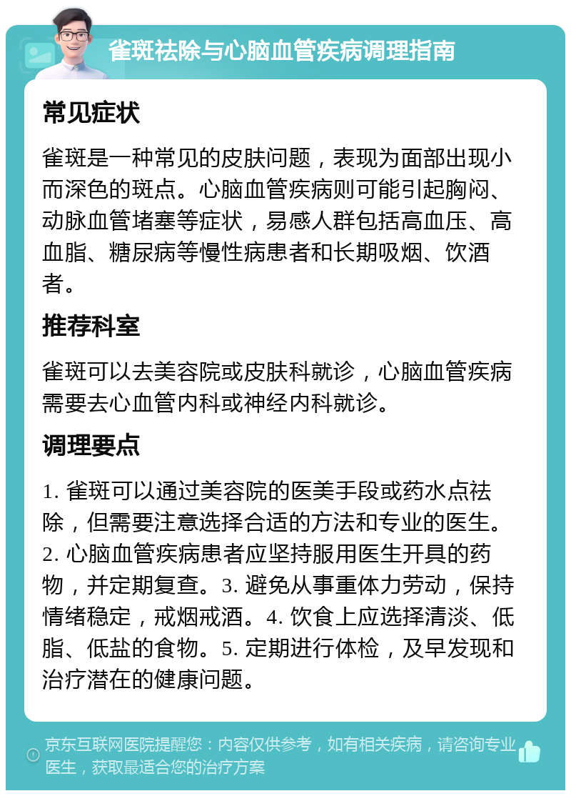 雀斑祛除与心脑血管疾病调理指南 常见症状 雀斑是一种常见的皮肤问题，表现为面部出现小而深色的斑点。心脑血管疾病则可能引起胸闷、动脉血管堵塞等症状，易感人群包括高血压、高血脂、糖尿病等慢性病患者和长期吸烟、饮酒者。 推荐科室 雀斑可以去美容院或皮肤科就诊，心脑血管疾病需要去心血管内科或神经内科就诊。 调理要点 1. 雀斑可以通过美容院的医美手段或药水点祛除，但需要注意选择合适的方法和专业的医生。2. 心脑血管疾病患者应坚持服用医生开具的药物，并定期复查。3. 避免从事重体力劳动，保持情绪稳定，戒烟戒酒。4. 饮食上应选择清淡、低脂、低盐的食物。5. 定期进行体检，及早发现和治疗潜在的健康问题。