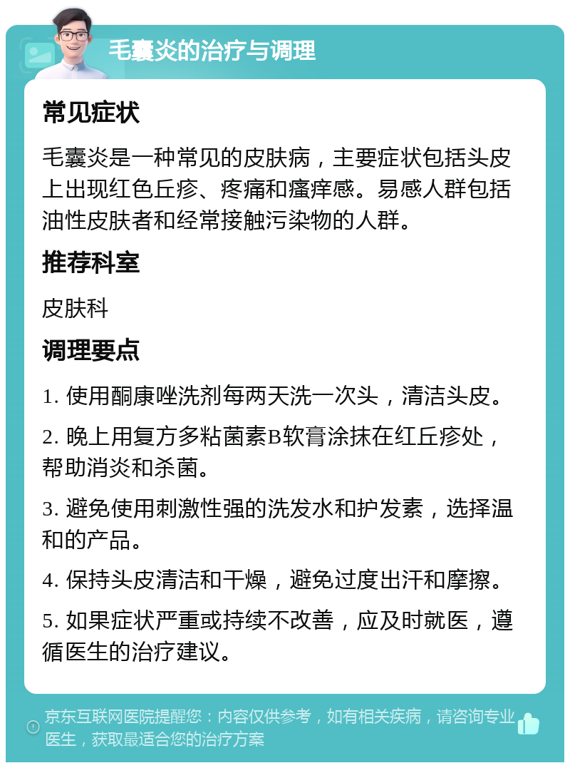 毛囊炎的治疗与调理 常见症状 毛囊炎是一种常见的皮肤病，主要症状包括头皮上出现红色丘疹、疼痛和瘙痒感。易感人群包括油性皮肤者和经常接触污染物的人群。 推荐科室 皮肤科 调理要点 1. 使用酮康唑洗剂每两天洗一次头，清洁头皮。 2. 晚上用复方多粘菌素B软膏涂抹在红丘疹处，帮助消炎和杀菌。 3. 避免使用刺激性强的洗发水和护发素，选择温和的产品。 4. 保持头皮清洁和干燥，避免过度出汗和摩擦。 5. 如果症状严重或持续不改善，应及时就医，遵循医生的治疗建议。