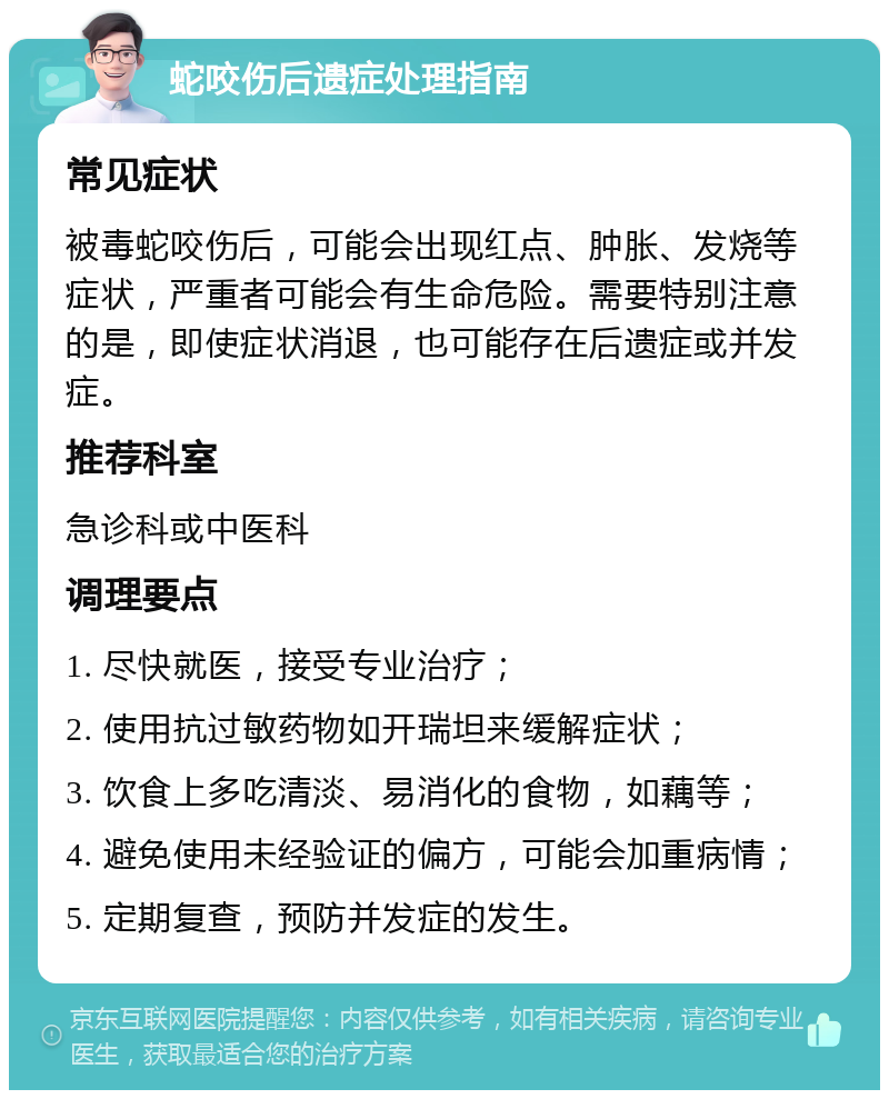 蛇咬伤后遗症处理指南 常见症状 被毒蛇咬伤后，可能会出现红点、肿胀、发烧等症状，严重者可能会有生命危险。需要特别注意的是，即使症状消退，也可能存在后遗症或并发症。 推荐科室 急诊科或中医科 调理要点 1. 尽快就医，接受专业治疗； 2. 使用抗过敏药物如开瑞坦来缓解症状； 3. 饮食上多吃清淡、易消化的食物，如藕等； 4. 避免使用未经验证的偏方，可能会加重病情； 5. 定期复查，预防并发症的发生。