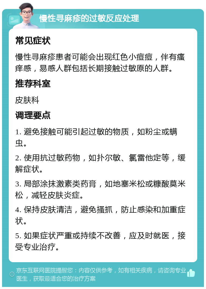 慢性寻麻疹的过敏反应处理 常见症状 慢性寻麻疹患者可能会出现红色小痘痘，伴有瘙痒感，易感人群包括长期接触过敏原的人群。 推荐科室 皮肤科 调理要点 1. 避免接触可能引起过敏的物质，如粉尘或螨虫。 2. 使用抗过敏药物，如扑尔敏、氯雷他定等，缓解症状。 3. 局部涂抹激素类药膏，如地塞米松或糠酸莫米松，减轻皮肤炎症。 4. 保持皮肤清洁，避免搔抓，防止感染和加重症状。 5. 如果症状严重或持续不改善，应及时就医，接受专业治疗。