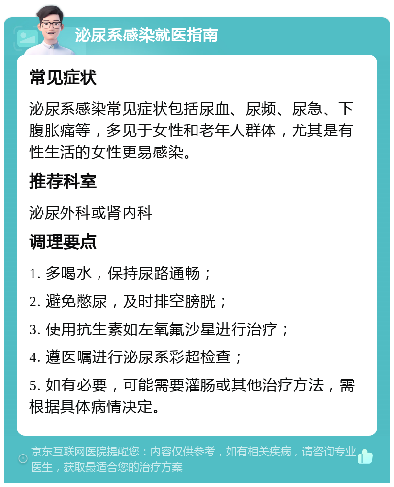 泌尿系感染就医指南 常见症状 泌尿系感染常见症状包括尿血、尿频、尿急、下腹胀痛等，多见于女性和老年人群体，尤其是有性生活的女性更易感染。 推荐科室 泌尿外科或肾内科 调理要点 1. 多喝水，保持尿路通畅； 2. 避免憋尿，及时排空膀胱； 3. 使用抗生素如左氧氟沙星进行治疗； 4. 遵医嘱进行泌尿系彩超检查； 5. 如有必要，可能需要灌肠或其他治疗方法，需根据具体病情决定。