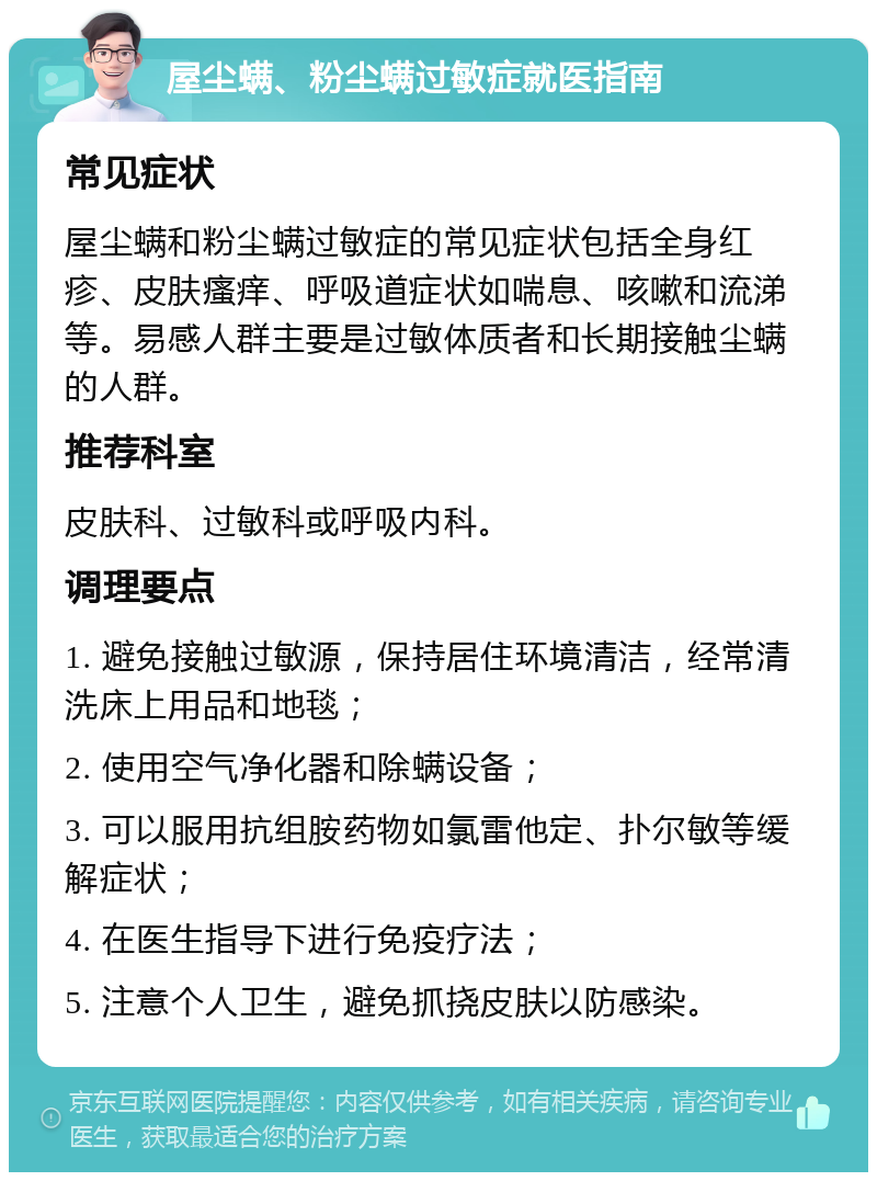 屋尘螨、粉尘螨过敏症就医指南 常见症状 屋尘螨和粉尘螨过敏症的常见症状包括全身红疹、皮肤瘙痒、呼吸道症状如喘息、咳嗽和流涕等。易感人群主要是过敏体质者和长期接触尘螨的人群。 推荐科室 皮肤科、过敏科或呼吸内科。 调理要点 1. 避免接触过敏源，保持居住环境清洁，经常清洗床上用品和地毯； 2. 使用空气净化器和除螨设备； 3. 可以服用抗组胺药物如氯雷他定、扑尔敏等缓解症状； 4. 在医生指导下进行免疫疗法； 5. 注意个人卫生，避免抓挠皮肤以防感染。