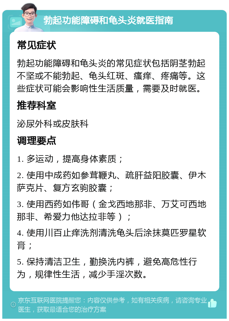 勃起功能障碍和龟头炎就医指南 常见症状 勃起功能障碍和龟头炎的常见症状包括阴茎勃起不坚或不能勃起、龟头红斑、瘙痒、疼痛等。这些症状可能会影响性生活质量，需要及时就医。 推荐科室 泌尿外科或皮肤科 调理要点 1. 多运动，提高身体素质； 2. 使用中成药如参茸鞭丸、疏肝益阳胶囊、伊木萨克片、复方玄驹胶囊； 3. 使用西药如伟哥（金戈西地那非、万艾可西地那非、希爱力他达拉非等）； 4. 使用川百止痒洗剂清洗龟头后涂抹莫匹罗星软膏； 5. 保持清洁卫生，勤换洗内裤，避免高危性行为，规律性生活，减少手淫次数。