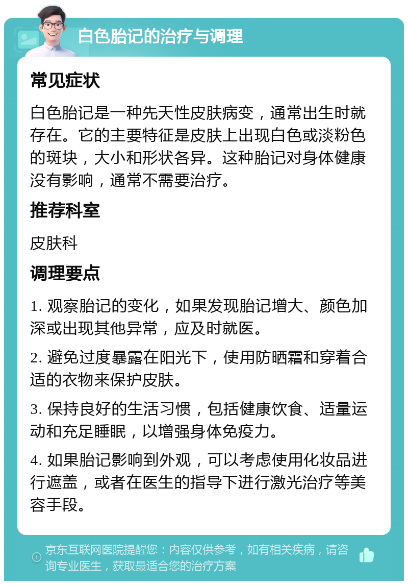 白色胎记的治疗与调理 常见症状 白色胎记是一种先天性皮肤病变，通常出生时就存在。它的主要特征是皮肤上出现白色或淡粉色的斑块，大小和形状各异。这种胎记对身体健康没有影响，通常不需要治疗。 推荐科室 皮肤科 调理要点 1. 观察胎记的变化，如果发现胎记增大、颜色加深或出现其他异常，应及时就医。 2. 避免过度暴露在阳光下，使用防晒霜和穿着合适的衣物来保护皮肤。 3. 保持良好的生活习惯，包括健康饮食、适量运动和充足睡眠，以增强身体免疫力。 4. 如果胎记影响到外观，可以考虑使用化妆品进行遮盖，或者在医生的指导下进行激光治疗等美容手段。