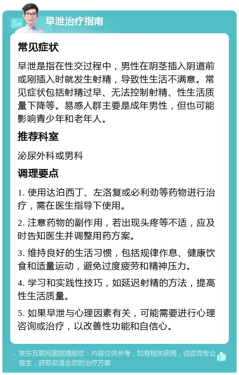 早泄治疗指南 常见症状 早泄是指在性交过程中，男性在阴茎插入阴道前或刚插入时就发生射精，导致性生活不满意。常见症状包括射精过早、无法控制射精、性生活质量下降等。易感人群主要是成年男性，但也可能影响青少年和老年人。 推荐科室 泌尿外科或男科 调理要点 1. 使用达泊西丁、左洛复或必利劲等药物进行治疗，需在医生指导下使用。 2. 注意药物的副作用，若出现头疼等不适，应及时告知医生并调整用药方案。 3. 维持良好的生活习惯，包括规律作息、健康饮食和适量运动，避免过度疲劳和精神压力。 4. 学习和实践性技巧，如延迟射精的方法，提高性生活质量。 5. 如果早泄与心理因素有关，可能需要进行心理咨询或治疗，以改善性功能和自信心。