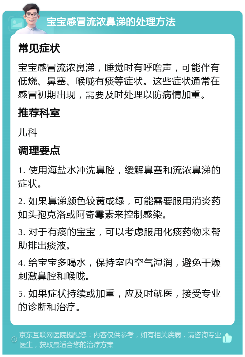 宝宝感冒流浓鼻涕的处理方法 常见症状 宝宝感冒流浓鼻涕，睡觉时有呼噜声，可能伴有低烧、鼻塞、喉咙有痰等症状。这些症状通常在感冒初期出现，需要及时处理以防病情加重。 推荐科室 儿科 调理要点 1. 使用海盐水冲洗鼻腔，缓解鼻塞和流浓鼻涕的症状。 2. 如果鼻涕颜色较黄或绿，可能需要服用消炎药如头孢克洛或阿奇霉素来控制感染。 3. 对于有痰的宝宝，可以考虑服用化痰药物来帮助排出痰液。 4. 给宝宝多喝水，保持室内空气湿润，避免干燥刺激鼻腔和喉咙。 5. 如果症状持续或加重，应及时就医，接受专业的诊断和治疗。