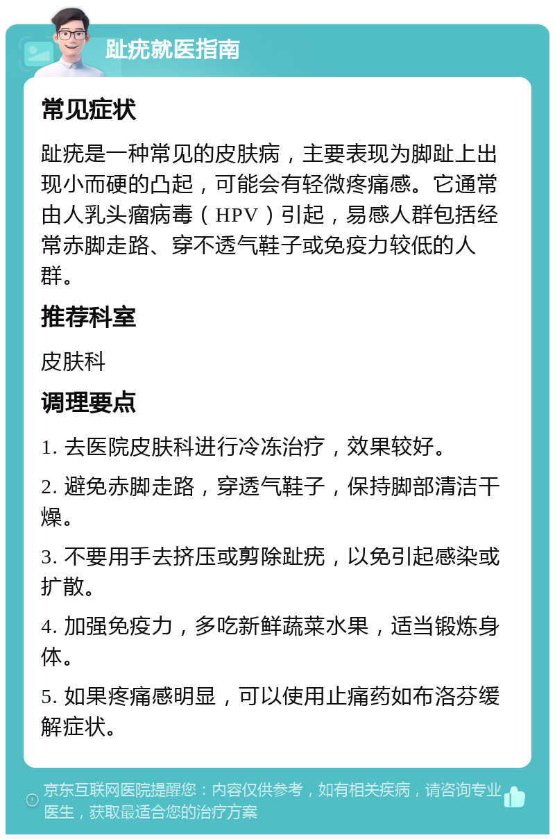 趾疣就医指南 常见症状 趾疣是一种常见的皮肤病，主要表现为脚趾上出现小而硬的凸起，可能会有轻微疼痛感。它通常由人乳头瘤病毒（HPV）引起，易感人群包括经常赤脚走路、穿不透气鞋子或免疫力较低的人群。 推荐科室 皮肤科 调理要点 1. 去医院皮肤科进行冷冻治疗，效果较好。 2. 避免赤脚走路，穿透气鞋子，保持脚部清洁干燥。 3. 不要用手去挤压或剪除趾疣，以免引起感染或扩散。 4. 加强免疫力，多吃新鲜蔬菜水果，适当锻炼身体。 5. 如果疼痛感明显，可以使用止痛药如布洛芬缓解症状。