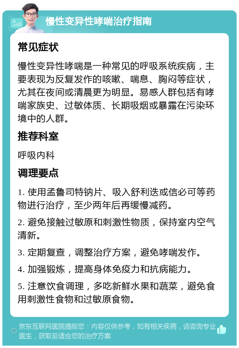 慢性变异性哮喘治疗指南 常见症状 慢性变异性哮喘是一种常见的呼吸系统疾病，主要表现为反复发作的咳嗽、喘息、胸闷等症状，尤其在夜间或清晨更为明显。易感人群包括有哮喘家族史、过敏体质、长期吸烟或暴露在污染环境中的人群。 推荐科室 呼吸内科 调理要点 1. 使用孟鲁司特钠片、吸入舒利迭或信必可等药物进行治疗，至少两年后再缓慢减药。 2. 避免接触过敏原和刺激性物质，保持室内空气清新。 3. 定期复查，调整治疗方案，避免哮喘发作。 4. 加强锻炼，提高身体免疫力和抗病能力。 5. 注意饮食调理，多吃新鲜水果和蔬菜，避免食用刺激性食物和过敏原食物。