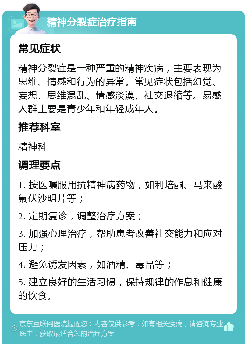 精神分裂症治疗指南 常见症状 精神分裂症是一种严重的精神疾病，主要表现为思维、情感和行为的异常。常见症状包括幻觉、妄想、思维混乱、情感淡漠、社交退缩等。易感人群主要是青少年和年轻成年人。 推荐科室 精神科 调理要点 1. 按医嘱服用抗精神病药物，如利培酮、马来酸氟伏沙明片等； 2. 定期复诊，调整治疗方案； 3. 加强心理治疗，帮助患者改善社交能力和应对压力； 4. 避免诱发因素，如酒精、毒品等； 5. 建立良好的生活习惯，保持规律的作息和健康的饮食。