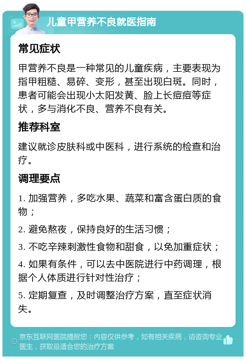 儿童甲营养不良就医指南 常见症状 甲营养不良是一种常见的儿童疾病，主要表现为指甲粗糙、易碎、变形，甚至出现白斑。同时，患者可能会出现小太阳发黄、脸上长痘痘等症状，多与消化不良、营养不良有关。 推荐科室 建议就诊皮肤科或中医科，进行系统的检查和治疗。 调理要点 1. 加强营养，多吃水果、蔬菜和富含蛋白质的食物； 2. 避免熬夜，保持良好的生活习惯； 3. 不吃辛辣刺激性食物和甜食，以免加重症状； 4. 如果有条件，可以去中医院进行中药调理，根据个人体质进行针对性治疗； 5. 定期复查，及时调整治疗方案，直至症状消失。