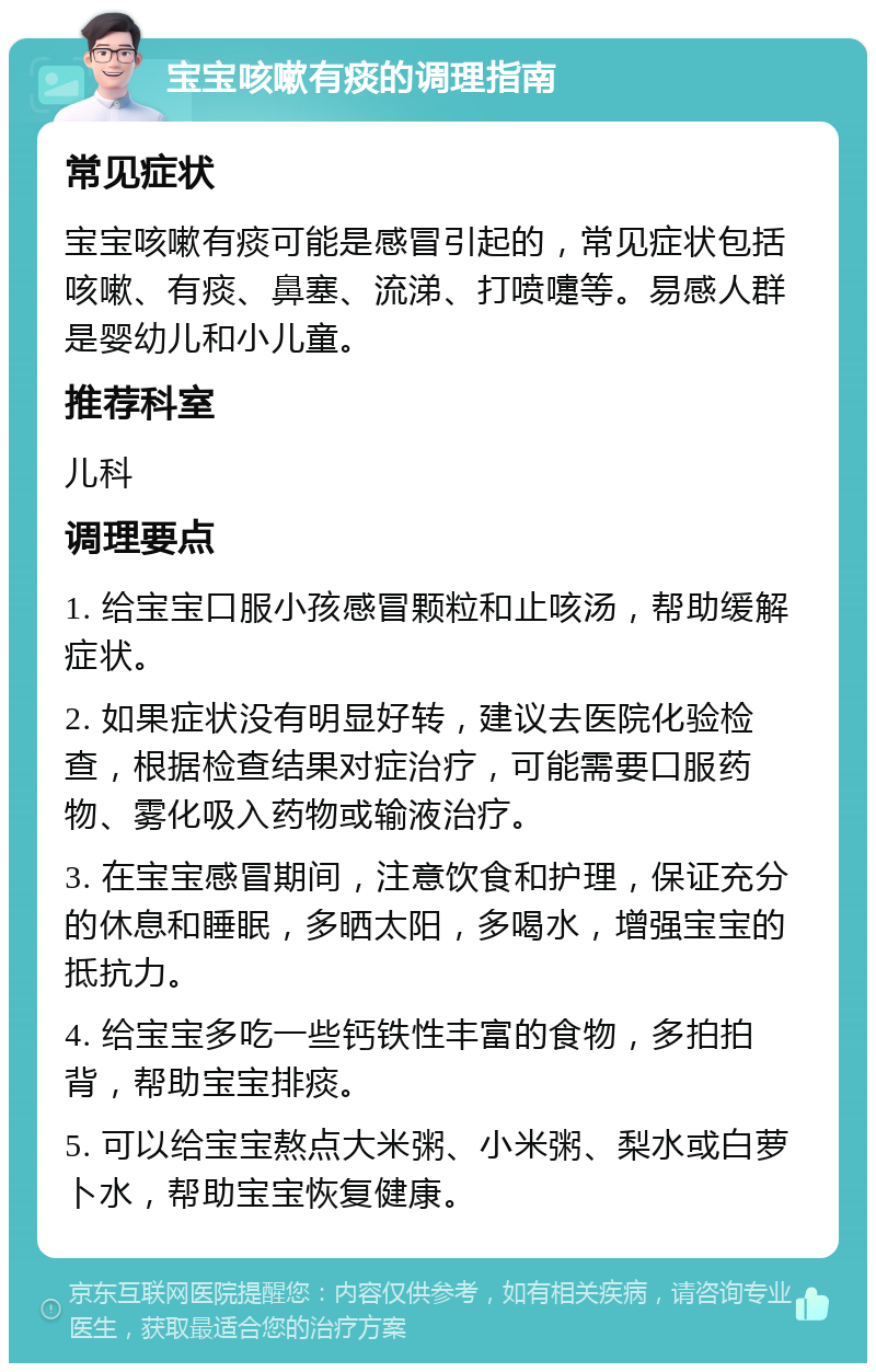 宝宝咳嗽有痰的调理指南 常见症状 宝宝咳嗽有痰可能是感冒引起的，常见症状包括咳嗽、有痰、鼻塞、流涕、打喷嚏等。易感人群是婴幼儿和小儿童。 推荐科室 儿科 调理要点 1. 给宝宝口服小孩感冒颗粒和止咳汤，帮助缓解症状。 2. 如果症状没有明显好转，建议去医院化验检查，根据检查结果对症治疗，可能需要口服药物、雾化吸入药物或输液治疗。 3. 在宝宝感冒期间，注意饮食和护理，保证充分的休息和睡眠，多晒太阳，多喝水，增强宝宝的抵抗力。 4. 给宝宝多吃一些钙铁性丰富的食物，多拍拍背，帮助宝宝排痰。 5. 可以给宝宝熬点大米粥、小米粥、梨水或白萝卜水，帮助宝宝恢复健康。