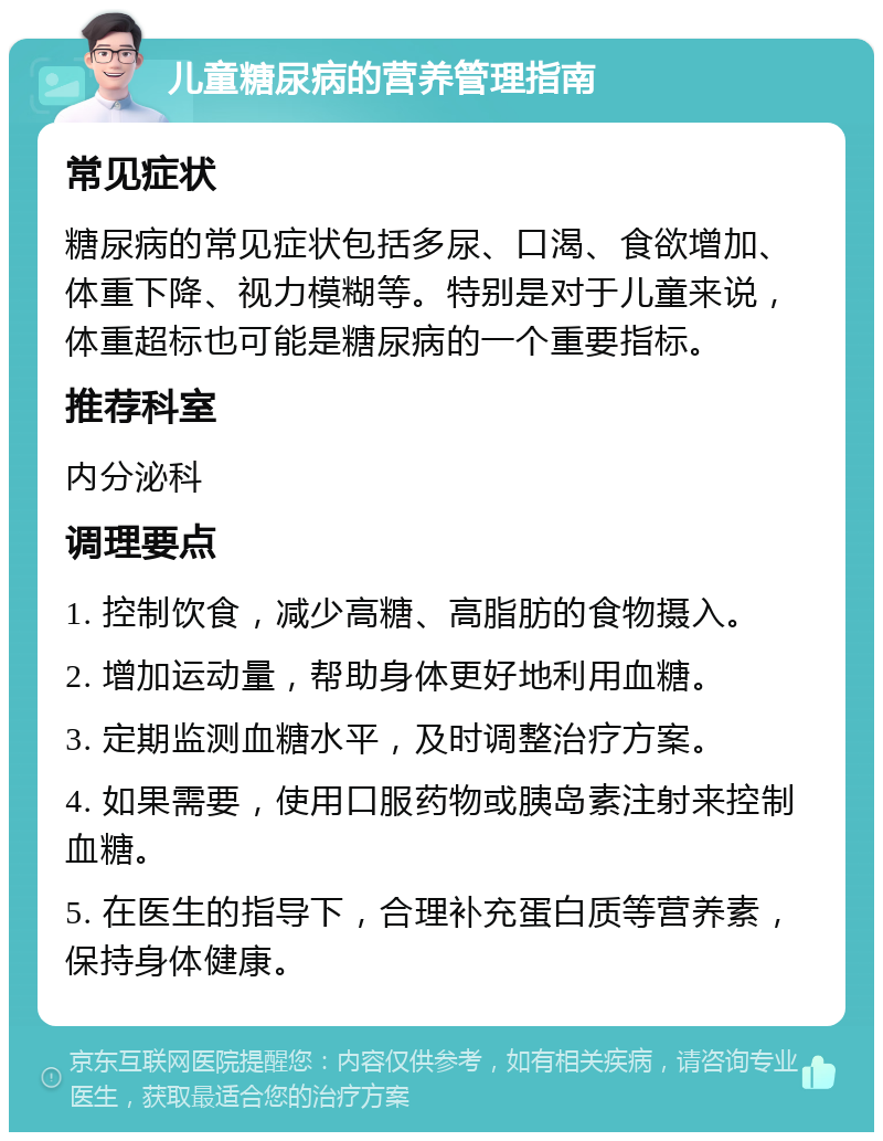 儿童糖尿病的营养管理指南 常见症状 糖尿病的常见症状包括多尿、口渴、食欲增加、体重下降、视力模糊等。特别是对于儿童来说，体重超标也可能是糖尿病的一个重要指标。 推荐科室 内分泌科 调理要点 1. 控制饮食，减少高糖、高脂肪的食物摄入。 2. 增加运动量，帮助身体更好地利用血糖。 3. 定期监测血糖水平，及时调整治疗方案。 4. 如果需要，使用口服药物或胰岛素注射来控制血糖。 5. 在医生的指导下，合理补充蛋白质等营养素，保持身体健康。