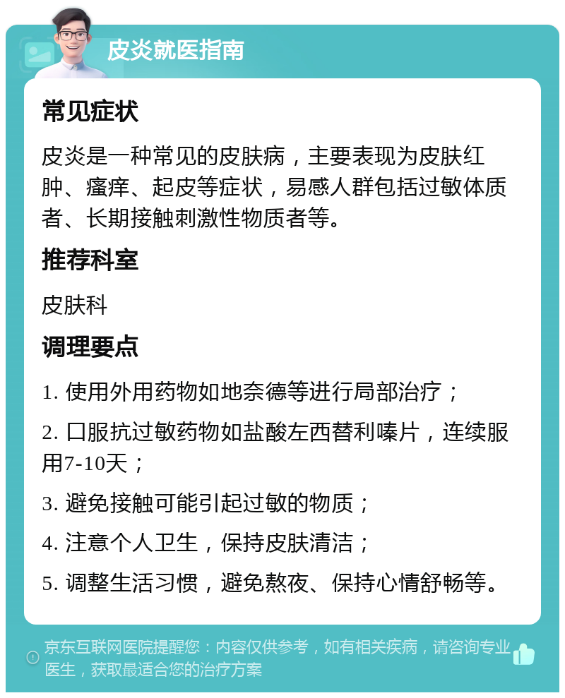 皮炎就医指南 常见症状 皮炎是一种常见的皮肤病，主要表现为皮肤红肿、瘙痒、起皮等症状，易感人群包括过敏体质者、长期接触刺激性物质者等。 推荐科室 皮肤科 调理要点 1. 使用外用药物如地奈德等进行局部治疗； 2. 口服抗过敏药物如盐酸左西替利嗪片，连续服用7-10天； 3. 避免接触可能引起过敏的物质； 4. 注意个人卫生，保持皮肤清洁； 5. 调整生活习惯，避免熬夜、保持心情舒畅等。