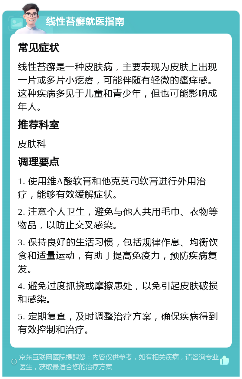 线性苔癣就医指南 常见症状 线性苔癣是一种皮肤病，主要表现为皮肤上出现一片或多片小疙瘩，可能伴随有轻微的瘙痒感。这种疾病多见于儿童和青少年，但也可能影响成年人。 推荐科室 皮肤科 调理要点 1. 使用维A酸软膏和他克莫司软膏进行外用治疗，能够有效缓解症状。 2. 注意个人卫生，避免与他人共用毛巾、衣物等物品，以防止交叉感染。 3. 保持良好的生活习惯，包括规律作息、均衡饮食和适量运动，有助于提高免疫力，预防疾病复发。 4. 避免过度抓挠或摩擦患处，以免引起皮肤破损和感染。 5. 定期复查，及时调整治疗方案，确保疾病得到有效控制和治疗。