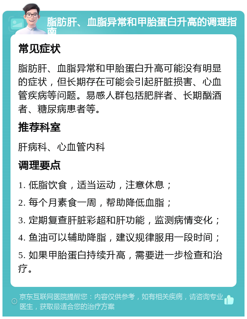 脂肪肝、血脂异常和甲胎蛋白升高的调理指南 常见症状 脂肪肝、血脂异常和甲胎蛋白升高可能没有明显的症状，但长期存在可能会引起肝脏损害、心血管疾病等问题。易感人群包括肥胖者、长期酗酒者、糖尿病患者等。 推荐科室 肝病科、心血管内科 调理要点 1. 低脂饮食，适当运动，注意休息； 2. 每个月素食一周，帮助降低血脂； 3. 定期复查肝脏彩超和肝功能，监测病情变化； 4. 鱼油可以辅助降脂，建议规律服用一段时间； 5. 如果甲胎蛋白持续升高，需要进一步检查和治疗。