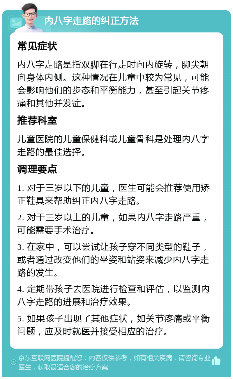 内八字走路的纠正方法 常见症状 内八字走路是指双脚在行走时向内旋转，脚尖朝向身体内侧。这种情况在儿童中较为常见，可能会影响他们的步态和平衡能力，甚至引起关节疼痛和其他并发症。 推荐科室 儿童医院的儿童保健科或儿童骨科是处理内八字走路的最佳选择。 调理要点 1. 对于三岁以下的儿童，医生可能会推荐使用矫正鞋具来帮助纠正内八字走路。 2. 对于三岁以上的儿童，如果内八字走路严重，可能需要手术治疗。 3. 在家中，可以尝试让孩子穿不同类型的鞋子，或者通过改变他们的坐姿和站姿来减少内八字走路的发生。 4. 定期带孩子去医院进行检查和评估，以监测内八字走路的进展和治疗效果。 5. 如果孩子出现了其他症状，如关节疼痛或平衡问题，应及时就医并接受相应的治疗。