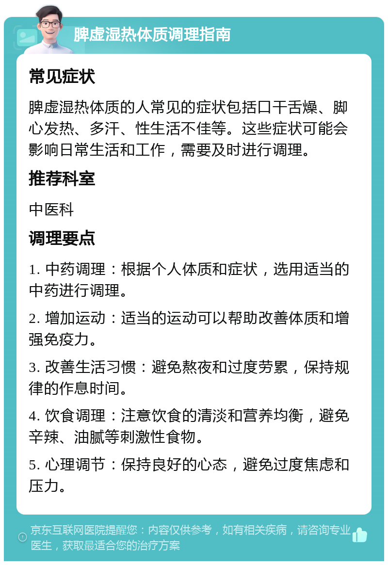 脾虚湿热体质调理指南 常见症状 脾虚湿热体质的人常见的症状包括口干舌燥、脚心发热、多汗、性生活不佳等。这些症状可能会影响日常生活和工作，需要及时进行调理。 推荐科室 中医科 调理要点 1. 中药调理：根据个人体质和症状，选用适当的中药进行调理。 2. 增加运动：适当的运动可以帮助改善体质和增强免疫力。 3. 改善生活习惯：避免熬夜和过度劳累，保持规律的作息时间。 4. 饮食调理：注意饮食的清淡和营养均衡，避免辛辣、油腻等刺激性食物。 5. 心理调节：保持良好的心态，避免过度焦虑和压力。