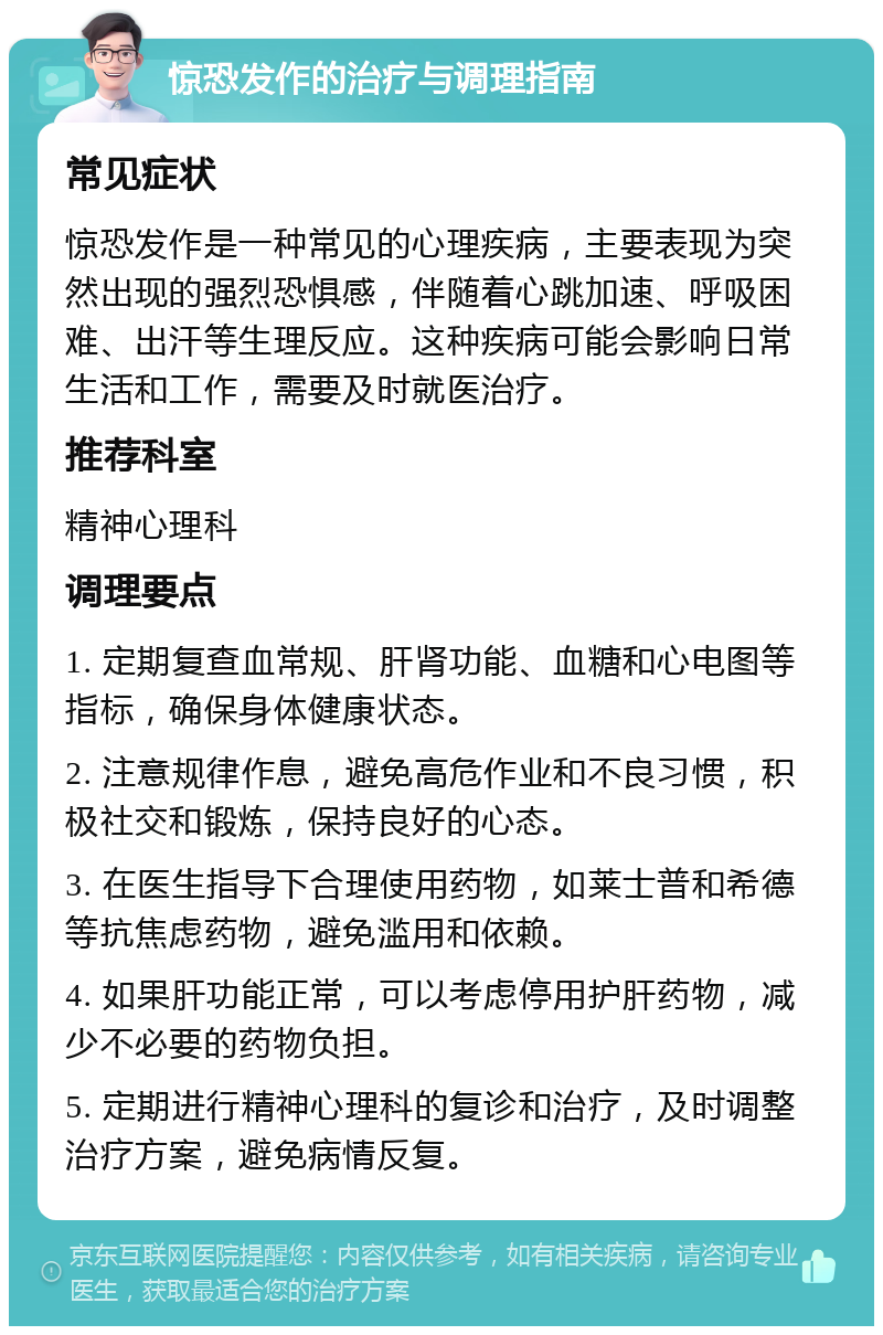 惊恐发作的治疗与调理指南 常见症状 惊恐发作是一种常见的心理疾病，主要表现为突然出现的强烈恐惧感，伴随着心跳加速、呼吸困难、出汗等生理反应。这种疾病可能会影响日常生活和工作，需要及时就医治疗。 推荐科室 精神心理科 调理要点 1. 定期复查血常规、肝肾功能、血糖和心电图等指标，确保身体健康状态。 2. 注意规律作息，避免高危作业和不良习惯，积极社交和锻炼，保持良好的心态。 3. 在医生指导下合理使用药物，如莱士普和希德等抗焦虑药物，避免滥用和依赖。 4. 如果肝功能正常，可以考虑停用护肝药物，减少不必要的药物负担。 5. 定期进行精神心理科的复诊和治疗，及时调整治疗方案，避免病情反复。