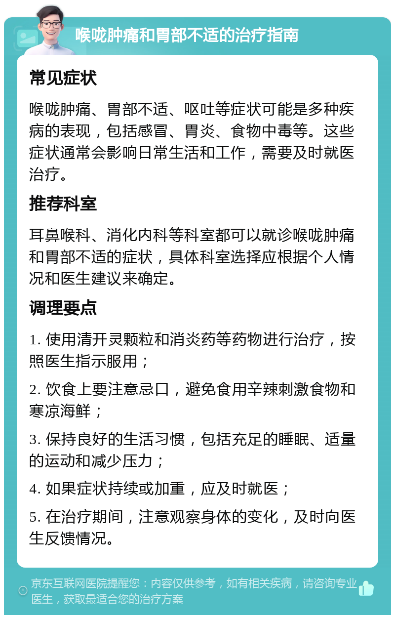 喉咙肿痛和胃部不适的治疗指南 常见症状 喉咙肿痛、胃部不适、呕吐等症状可能是多种疾病的表现，包括感冒、胃炎、食物中毒等。这些症状通常会影响日常生活和工作，需要及时就医治疗。 推荐科室 耳鼻喉科、消化内科等科室都可以就诊喉咙肿痛和胃部不适的症状，具体科室选择应根据个人情况和医生建议来确定。 调理要点 1. 使用清开灵颗粒和消炎药等药物进行治疗，按照医生指示服用； 2. 饮食上要注意忌口，避免食用辛辣刺激食物和寒凉海鲜； 3. 保持良好的生活习惯，包括充足的睡眠、适量的运动和减少压力； 4. 如果症状持续或加重，应及时就医； 5. 在治疗期间，注意观察身体的变化，及时向医生反馈情况。