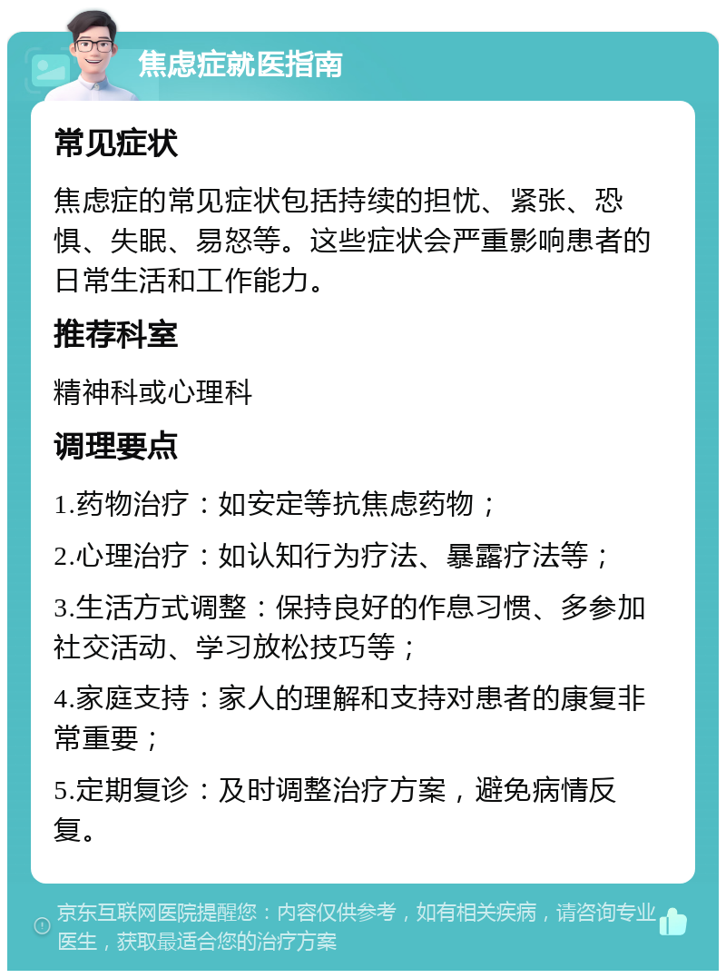 焦虑症就医指南 常见症状 焦虑症的常见症状包括持续的担忧、紧张、恐惧、失眠、易怒等。这些症状会严重影响患者的日常生活和工作能力。 推荐科室 精神科或心理科 调理要点 1.药物治疗：如安定等抗焦虑药物； 2.心理治疗：如认知行为疗法、暴露疗法等； 3.生活方式调整：保持良好的作息习惯、多参加社交活动、学习放松技巧等； 4.家庭支持：家人的理解和支持对患者的康复非常重要； 5.定期复诊：及时调整治疗方案，避免病情反复。