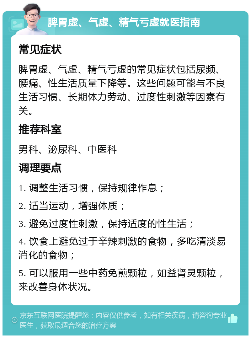 脾胃虚、气虚、精气亏虚就医指南 常见症状 脾胃虚、气虚、精气亏虚的常见症状包括尿频、腰痛、性生活质量下降等。这些问题可能与不良生活习惯、长期体力劳动、过度性刺激等因素有关。 推荐科室 男科、泌尿科、中医科 调理要点 1. 调整生活习惯，保持规律作息； 2. 适当运动，增强体质； 3. 避免过度性刺激，保持适度的性生活； 4. 饮食上避免过于辛辣刺激的食物，多吃清淡易消化的食物； 5. 可以服用一些中药免煎颗粒，如益肾灵颗粒，来改善身体状况。