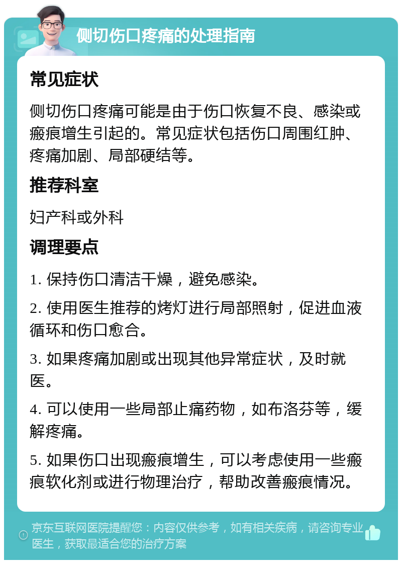 侧切伤口疼痛的处理指南 常见症状 侧切伤口疼痛可能是由于伤口恢复不良、感染或瘢痕增生引起的。常见症状包括伤口周围红肿、疼痛加剧、局部硬结等。 推荐科室 妇产科或外科 调理要点 1. 保持伤口清洁干燥，避免感染。 2. 使用医生推荐的烤灯进行局部照射，促进血液循环和伤口愈合。 3. 如果疼痛加剧或出现其他异常症状，及时就医。 4. 可以使用一些局部止痛药物，如布洛芬等，缓解疼痛。 5. 如果伤口出现瘢痕增生，可以考虑使用一些瘢痕软化剂或进行物理治疗，帮助改善瘢痕情况。