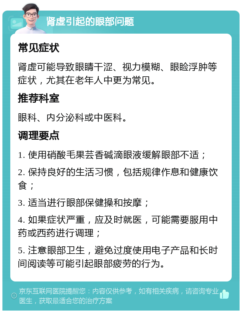 肾虚引起的眼部问题 常见症状 肾虚可能导致眼睛干涩、视力模糊、眼睑浮肿等症状，尤其在老年人中更为常见。 推荐科室 眼科、内分泌科或中医科。 调理要点 1. 使用硝酸毛果芸香碱滴眼液缓解眼部不适； 2. 保持良好的生活习惯，包括规律作息和健康饮食； 3. 适当进行眼部保健操和按摩； 4. 如果症状严重，应及时就医，可能需要服用中药或西药进行调理； 5. 注意眼部卫生，避免过度使用电子产品和长时间阅读等可能引起眼部疲劳的行为。