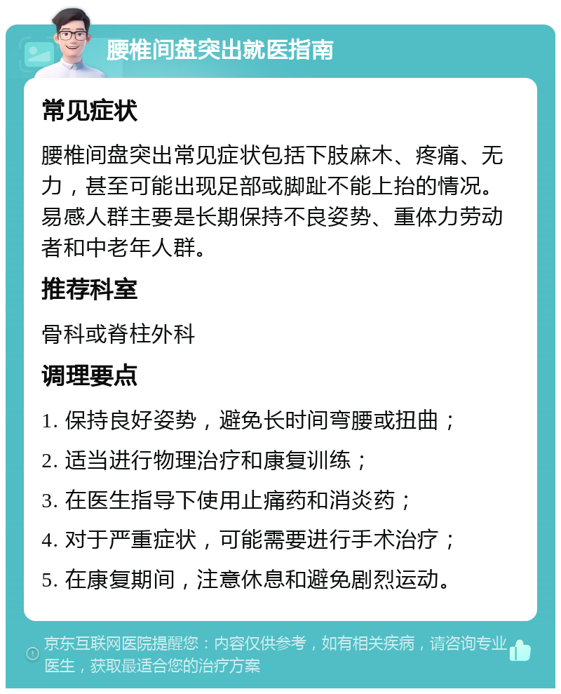 腰椎间盘突出就医指南 常见症状 腰椎间盘突出常见症状包括下肢麻木、疼痛、无力，甚至可能出现足部或脚趾不能上抬的情况。易感人群主要是长期保持不良姿势、重体力劳动者和中老年人群。 推荐科室 骨科或脊柱外科 调理要点 1. 保持良好姿势，避免长时间弯腰或扭曲； 2. 适当进行物理治疗和康复训练； 3. 在医生指导下使用止痛药和消炎药； 4. 对于严重症状，可能需要进行手术治疗； 5. 在康复期间，注意休息和避免剧烈运动。