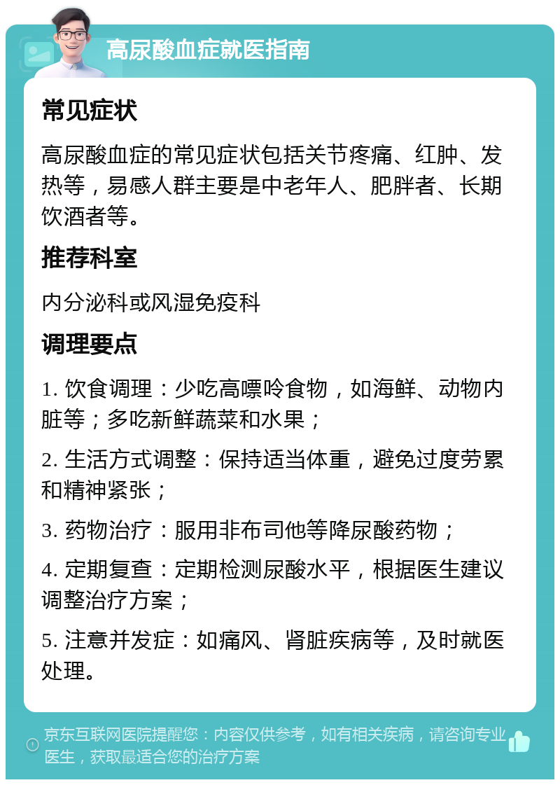 高尿酸血症就医指南 常见症状 高尿酸血症的常见症状包括关节疼痛、红肿、发热等，易感人群主要是中老年人、肥胖者、长期饮酒者等。 推荐科室 内分泌科或风湿免疫科 调理要点 1. 饮食调理：少吃高嘌呤食物，如海鲜、动物内脏等；多吃新鲜蔬菜和水果； 2. 生活方式调整：保持适当体重，避免过度劳累和精神紧张； 3. 药物治疗：服用非布司他等降尿酸药物； 4. 定期复查：定期检测尿酸水平，根据医生建议调整治疗方案； 5. 注意并发症：如痛风、肾脏疾病等，及时就医处理。