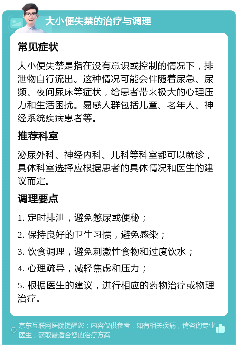 大小便失禁的治疗与调理 常见症状 大小便失禁是指在没有意识或控制的情况下，排泄物自行流出。这种情况可能会伴随着尿急、尿频、夜间尿床等症状，给患者带来极大的心理压力和生活困扰。易感人群包括儿童、老年人、神经系统疾病患者等。 推荐科室 泌尿外科、神经内科、儿科等科室都可以就诊，具体科室选择应根据患者的具体情况和医生的建议而定。 调理要点 1. 定时排泄，避免憋尿或便秘； 2. 保持良好的卫生习惯，避免感染； 3. 饮食调理，避免刺激性食物和过度饮水； 4. 心理疏导，减轻焦虑和压力； 5. 根据医生的建议，进行相应的药物治疗或物理治疗。