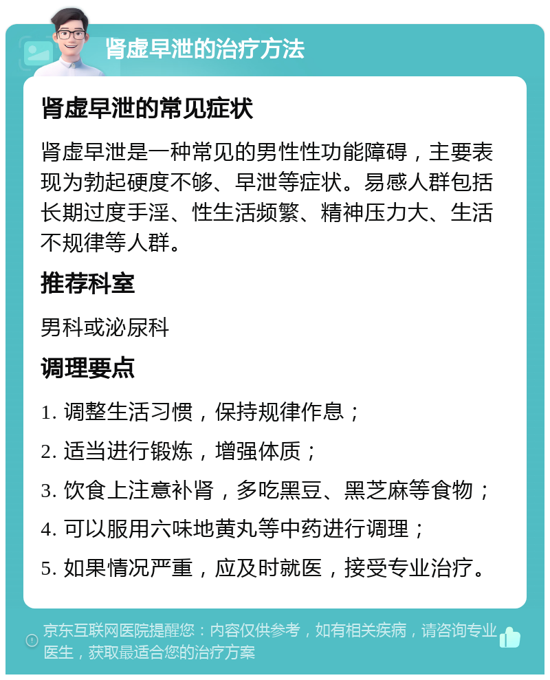 肾虚早泄的治疗方法 肾虚早泄的常见症状 肾虚早泄是一种常见的男性性功能障碍，主要表现为勃起硬度不够、早泄等症状。易感人群包括长期过度手淫、性生活频繁、精神压力大、生活不规律等人群。 推荐科室 男科或泌尿科 调理要点 1. 调整生活习惯，保持规律作息； 2. 适当进行锻炼，增强体质； 3. 饮食上注意补肾，多吃黑豆、黑芝麻等食物； 4. 可以服用六味地黄丸等中药进行调理； 5. 如果情况严重，应及时就医，接受专业治疗。