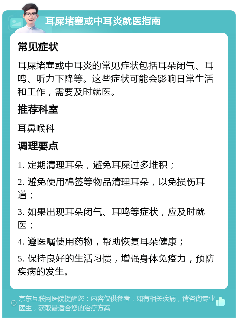 耳屎堵塞或中耳炎就医指南 常见症状 耳屎堵塞或中耳炎的常见症状包括耳朵闭气、耳鸣、听力下降等。这些症状可能会影响日常生活和工作，需要及时就医。 推荐科室 耳鼻喉科 调理要点 1. 定期清理耳朵，避免耳屎过多堆积； 2. 避免使用棉签等物品清理耳朵，以免损伤耳道； 3. 如果出现耳朵闭气、耳鸣等症状，应及时就医； 4. 遵医嘱使用药物，帮助恢复耳朵健康； 5. 保持良好的生活习惯，增强身体免疫力，预防疾病的发生。