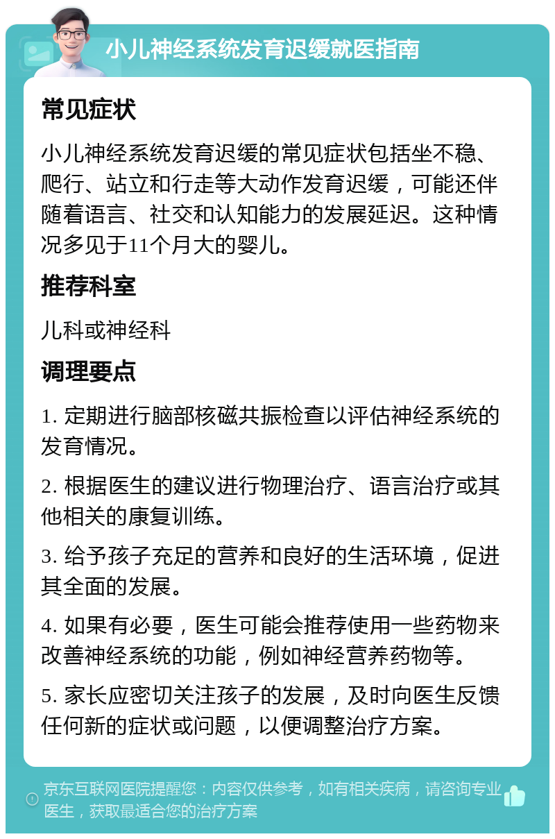 小儿神经系统发育迟缓就医指南 常见症状 小儿神经系统发育迟缓的常见症状包括坐不稳、爬行、站立和行走等大动作发育迟缓，可能还伴随着语言、社交和认知能力的发展延迟。这种情况多见于11个月大的婴儿。 推荐科室 儿科或神经科 调理要点 1. 定期进行脑部核磁共振检查以评估神经系统的发育情况。 2. 根据医生的建议进行物理治疗、语言治疗或其他相关的康复训练。 3. 给予孩子充足的营养和良好的生活环境，促进其全面的发展。 4. 如果有必要，医生可能会推荐使用一些药物来改善神经系统的功能，例如神经营养药物等。 5. 家长应密切关注孩子的发展，及时向医生反馈任何新的症状或问题，以便调整治疗方案。