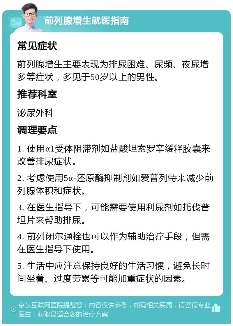 前列腺增生就医指南 常见症状 前列腺增生主要表现为排尿困难、尿频、夜尿增多等症状，多见于50岁以上的男性。 推荐科室 泌尿外科 调理要点 1. 使用α1受体阻滞剂如盐酸坦索罗辛缓释胶囊来改善排尿症状。 2. 考虑使用5α-还原酶抑制剂如爱普列特来减少前列腺体积和症状。 3. 在医生指导下，可能需要使用利尿剂如托伐普坦片来帮助排尿。 4. 前列闭尔通栓也可以作为辅助治疗手段，但需在医生指导下使用。 5. 生活中应注意保持良好的生活习惯，避免长时间坐着、过度劳累等可能加重症状的因素。