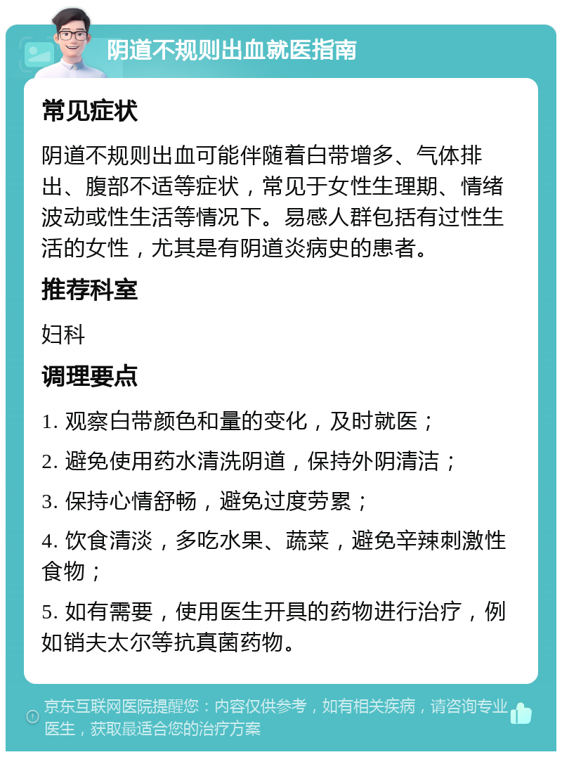 阴道不规则出血就医指南 常见症状 阴道不规则出血可能伴随着白带增多、气体排出、腹部不适等症状，常见于女性生理期、情绪波动或性生活等情况下。易感人群包括有过性生活的女性，尤其是有阴道炎病史的患者。 推荐科室 妇科 调理要点 1. 观察白带颜色和量的变化，及时就医； 2. 避免使用药水清洗阴道，保持外阴清洁； 3. 保持心情舒畅，避免过度劳累； 4. 饮食清淡，多吃水果、蔬菜，避免辛辣刺激性食物； 5. 如有需要，使用医生开具的药物进行治疗，例如销夫太尔等抗真菌药物。